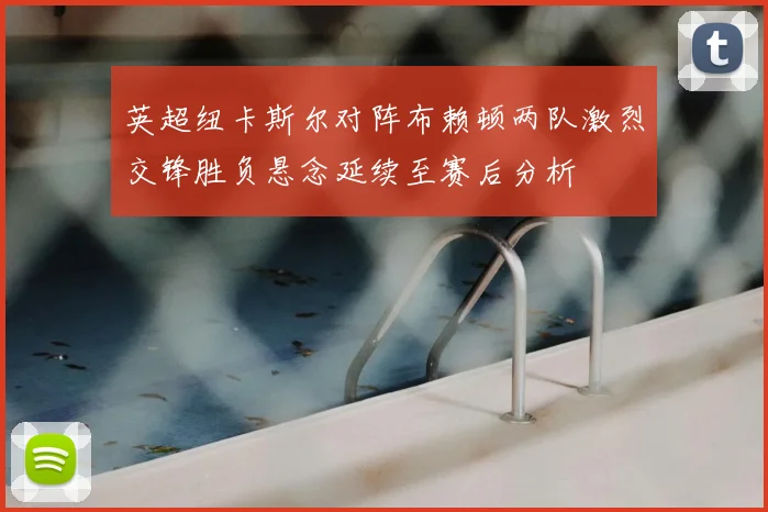 英超纽卡斯尔对阵布赖顿两队激烈交锋胜负悬念延续至赛后分析
