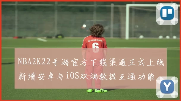 NBA2K22手游官方下载渠道正式上线新增安卓与iOS双端数据互通功能