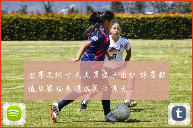 世界足坛十大美男盘点出炉 球星颜值与赛场表现成关注焦点