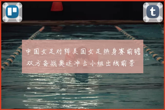 中国女足对阵美国女足热身赛前瞻 双方备战奥运冲击小组出线前景