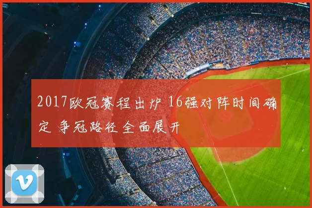 2017欧冠赛程出炉 16强对阵时间确定 争冠路径全面展开