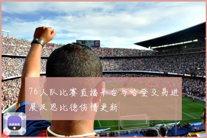 76人队比赛直播平台与哈登交易进展及恩比德伤情更新