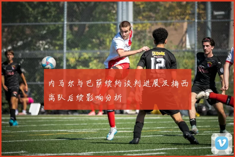内马尔与巴萨续约谈判进展及梅西离队后续影响分析