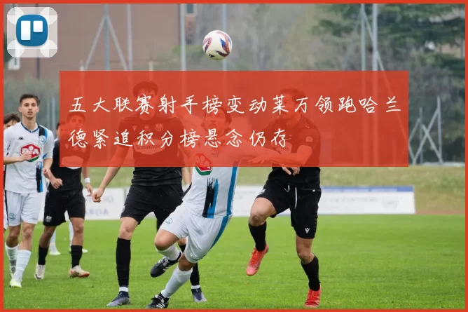 五大联赛射手榜变动莱万领跑哈兰德紧追积分榜悬念仍存