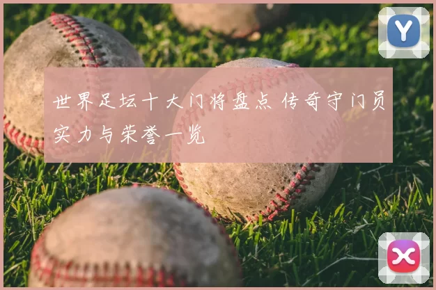 世界足坛十大门将盘点 传奇守门员实力与荣誉一览