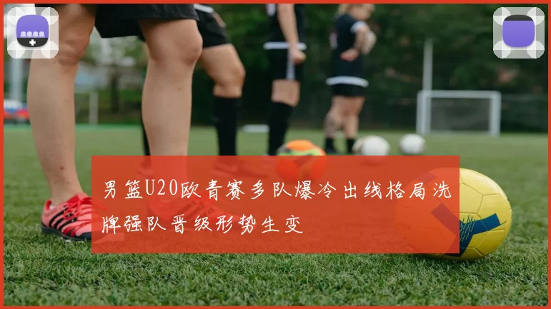 男篮U20欧青赛多队爆冷出线格局洗牌强队晋级形势生变