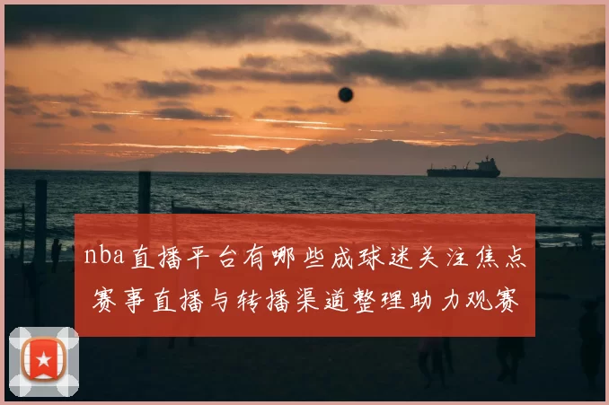 nba直播平台有哪些成球迷关注焦点 赛事直播与转播渠道整理助力观赛选择