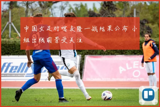 中国女足对喀麦隆一战结果公布 小组出线前景受关注