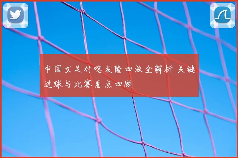 中国女足对喀麦隆回放全解析 关键进球与比赛看点回顾