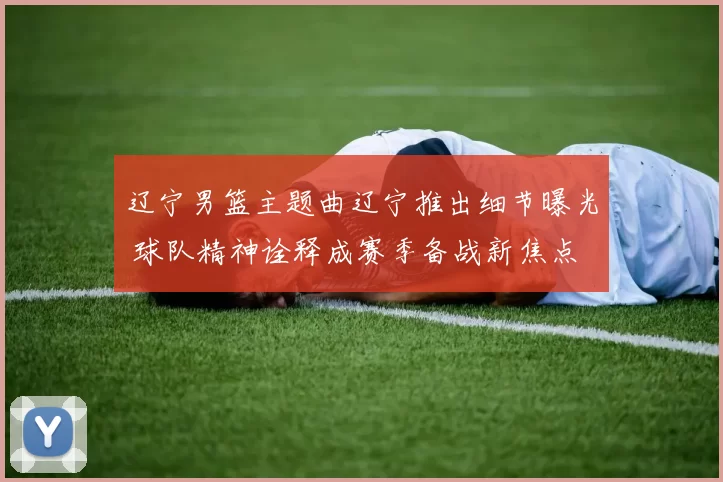 辽宁男篮主题曲辽宁推出细节曝光 球队精神诠释成赛季备战新焦点