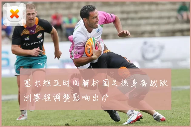 塞尔维亚时间解析国足热身备战欧洲赛程调整影响出炉