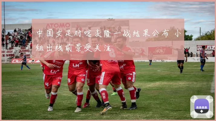 中国女足对喀麦隆一战结果公布 小组出线前景受关注