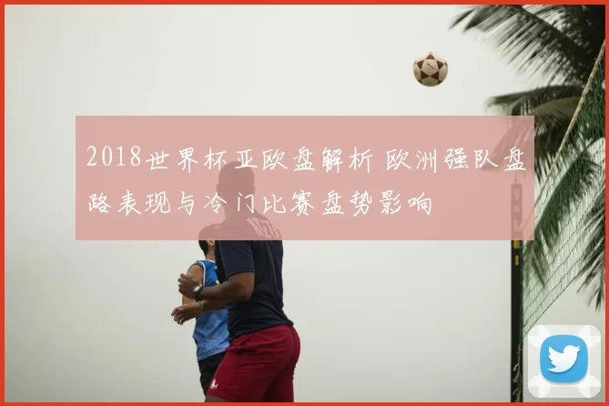 2018世界杯亚欧盘解析 欧洲强队盘路表现与冷门比赛盘势影响