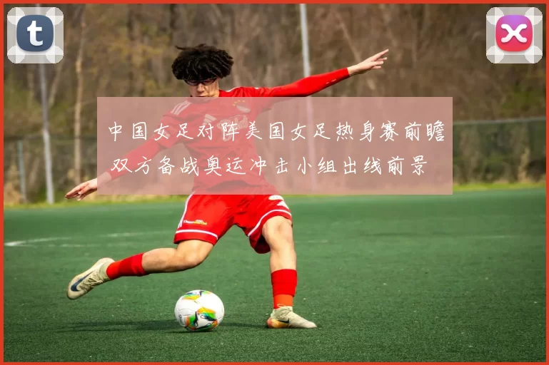 中国女足对阵美国女足热身赛前瞻 双方备战奥运冲击小组出线前景