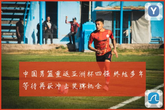 中国男篮重返亚洲杯四强 终结多年等待再获冲击奖牌机会