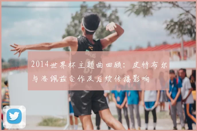 2014世界杯主题曲回顾：皮特布尔与洛佩兹合作及后续传播影响