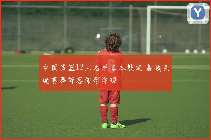 中国男篮12人名单基本敲定 备战关键赛事阵容雏形浮现