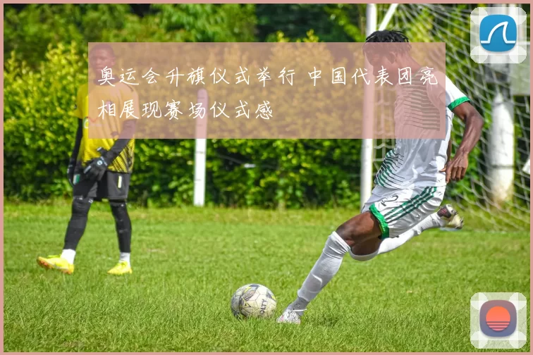 奥运会升旗仪式举行 中国代表团亮相展现赛场仪式感