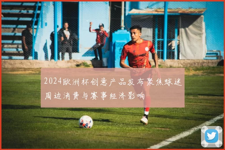 2024欧洲杯创意产品发布聚焦球迷周边消费与赛事经济影响