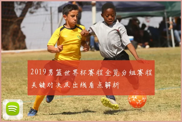 2019男篮世界杯赛程全览分组赛程关键对决及出线看点解析