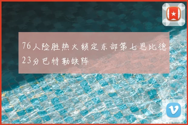 76人险胜热火锁定东部第七恩比德23分巴特勒缺阵