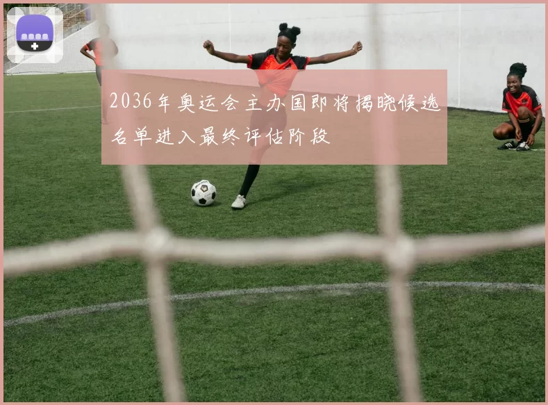 2036年奥运会主办国即将揭晓候选名单进入最终评估阶段