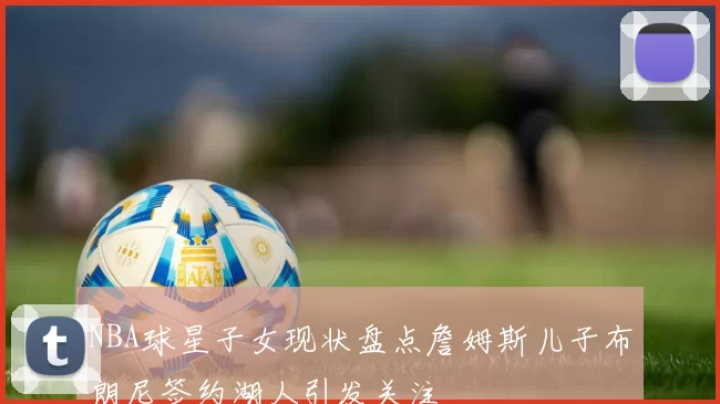 NBA球星子女现状盘点詹姆斯儿子布朗尼签约湖人引发关注