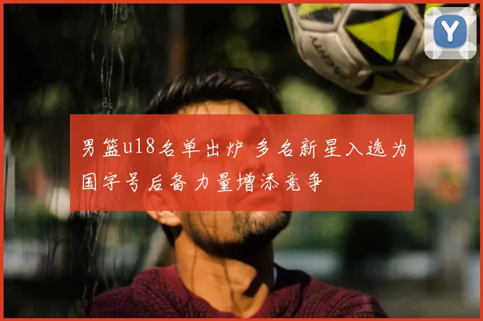 男篮u18名单出炉 多名新星入选为国字号后备力量增添竞争