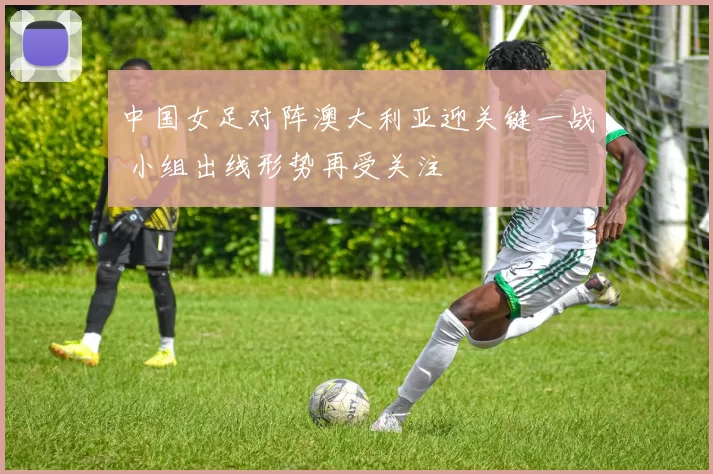 中国女足对阵澳大利亚迎关键一战 小组出线形势再受关注