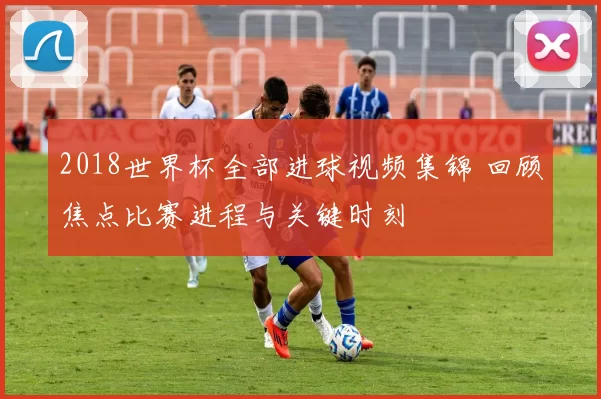 2018世界杯全部进球视频集锦 回顾焦点比赛进程与关键时刻
