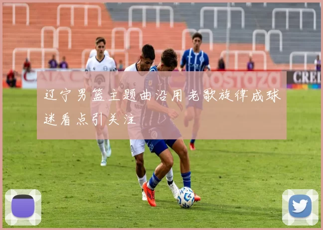 辽宁男篮主题曲沿用老歌旋律成球迷看点引关注