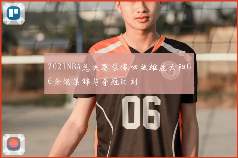 2021NBA总决赛录像回放雄鹿太阳G6全场集锦与夺冠时刻