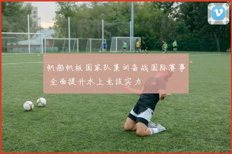 帆船帆板国家队集训备战国际赛事 全面提升水上竞技实力