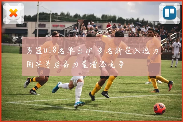 男篮u18名单出炉 多名新星入选为国字号后备力量增添竞争