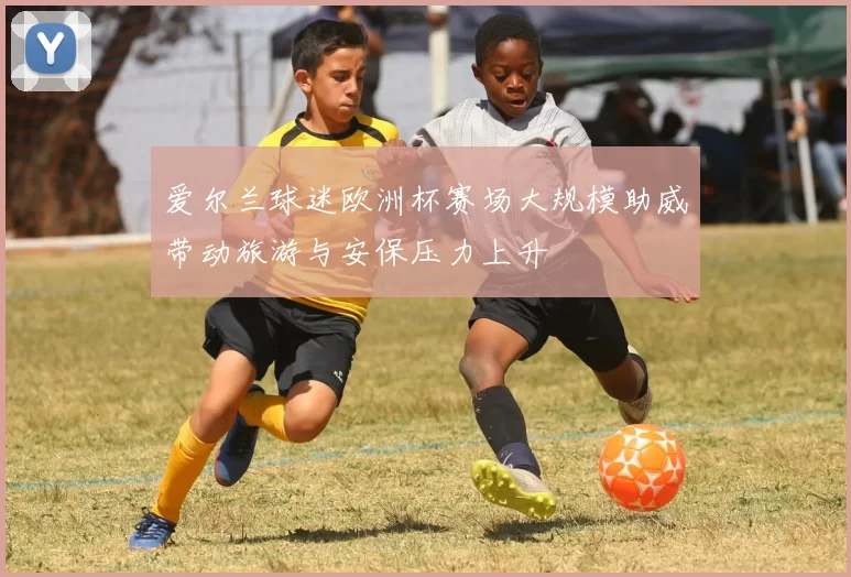 爱尔兰球迷欧洲杯赛场大规模助威带动旅游与安保压力上升