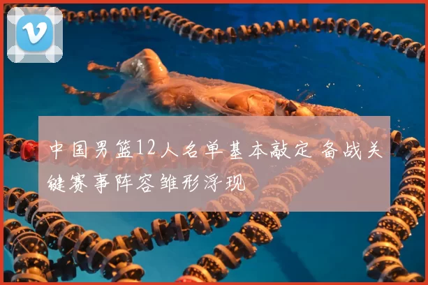 中国男篮12人名单基本敲定 备战关键赛事阵容雏形浮现