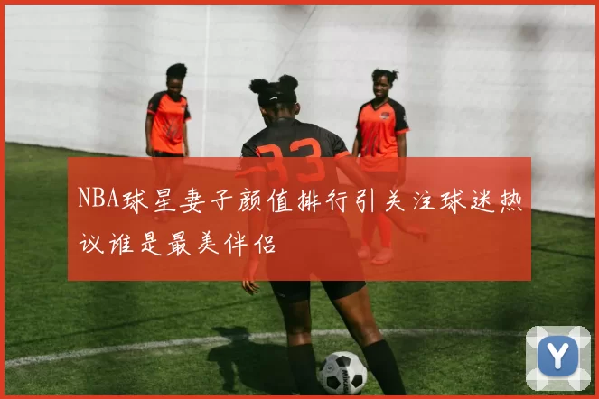 NBA球星妻子颜值排行引关注球迷热议谁是最美伴侣