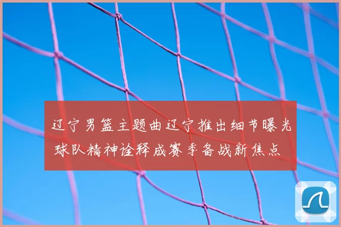 辽宁男篮主题曲辽宁推出细节曝光 球队精神诠释成赛季备战新焦点