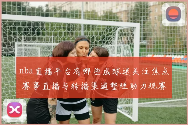 nba直播平台有哪些成球迷关注焦点 赛事直播与转播渠道整理助力观赛选择
