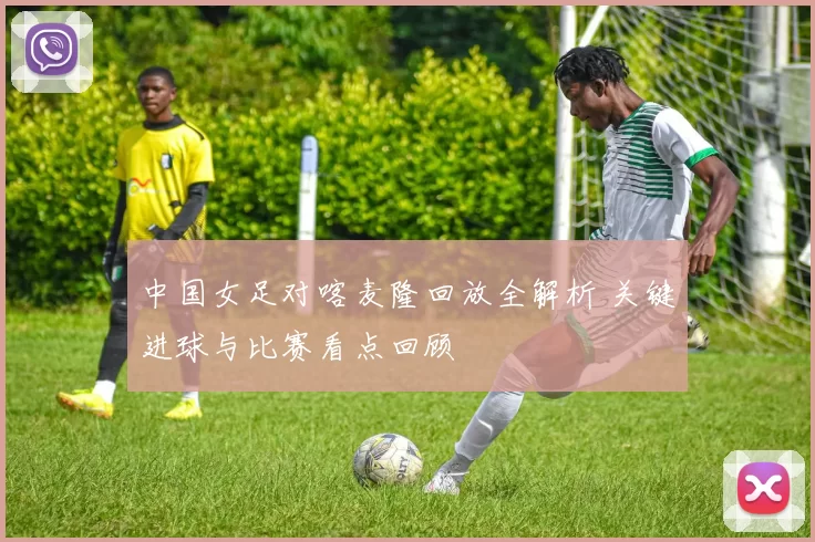 中国女足对喀麦隆回放全解析 关键进球与比赛看点回顾