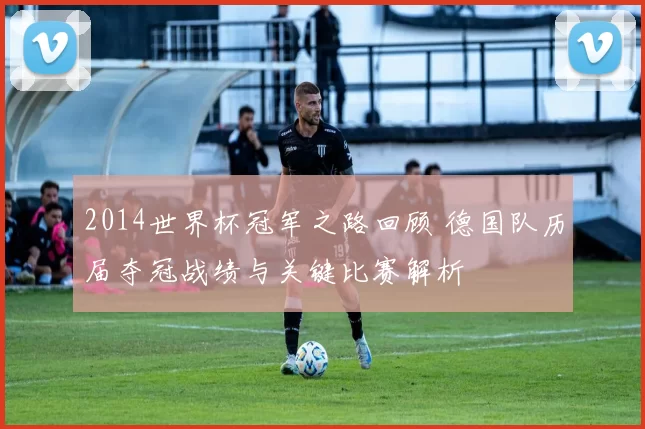 2014世界杯冠军之路回顾 德国队历届夺冠战绩与关键比赛解析