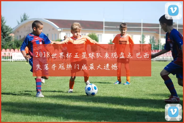 2018世界杯五星球队表现盘点 巴西失落夺冠热门成最大遗憾