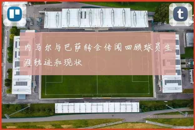 内马尔与巴萨转会传闻回顾球员生涯轨迹和现状