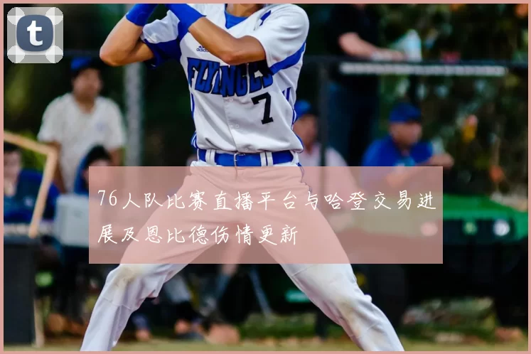 76人队比赛直播平台与哈登交易进展及恩比德伤情更新