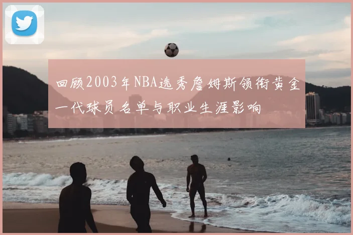 回顾2003年NBA选秀詹姆斯领衔黄金一代球员名单与职业生涯影响
