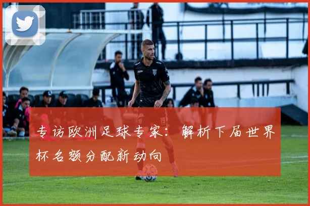 专访欧洲足球专家:解析下届世界杯名额分配新动向