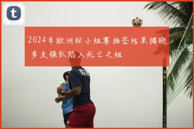 2024年欧洲杯小组赛抽签结果揭晓 多支强队陷入死亡之组