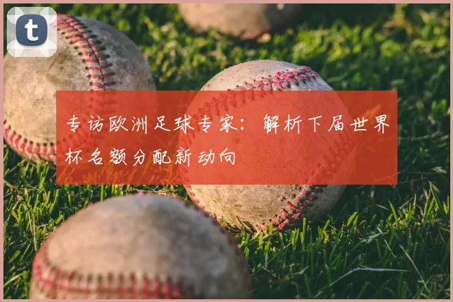 专访欧洲足球专家：解析下届世界杯名额分配新动向