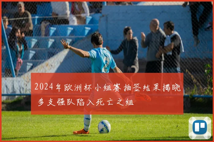 2024年欧洲杯小组赛抽签结果揭晓 多支强队陷入死亡之组