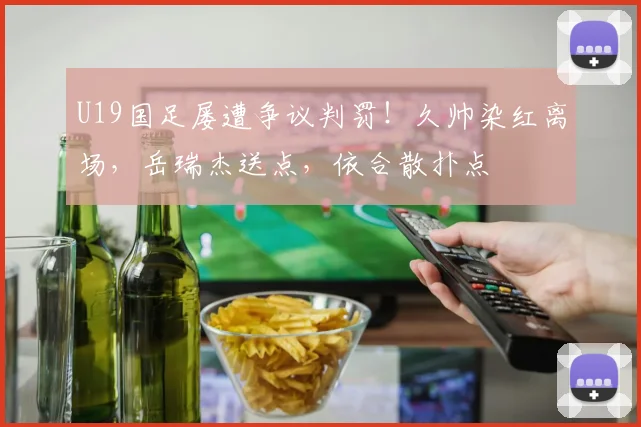 U19国足屡遭争议判罚!久帅染红离场,岳瑞杰送点,依合散扑点